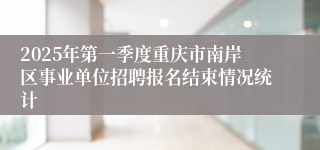 2025年第一季度重庆市南岸区事业单位招聘报名结束情况统计