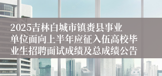 2025吉林白城市镇赉县事业单位面向上半年应征入伍高校毕业生招聘面试成绩及总成绩公告