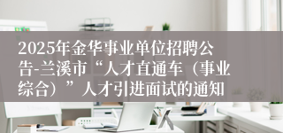 2025年金华事业单位招聘公告-兰溪市“人才直通车（事业综合）”人才引进面试的通知