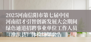 2025河南信阳市第七届中国河南招才引智创新发展大会期间绿色通道招聘事业单位工作人员（淮滨县）体检结果公告
