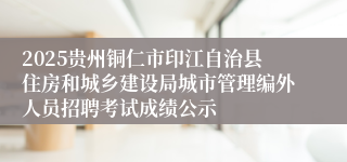 2025贵州铜仁市印江自治县住房和城乡建设局城市管理编外人员招聘考试成绩公示
