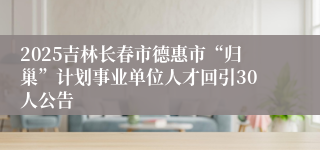 2025吉林长春市德惠市“归巢”计划事业单位人才回引30人公告