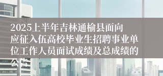 2025上半年吉林通榆县面向应征入伍高校毕业生招聘事业单位工作人员面试成绩及总成绩的公告