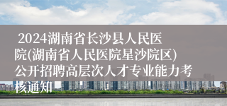  2024湖南省长沙县人民医院(湖南省人民医院星沙院区)公开招聘高层次人才专业能力考核通知