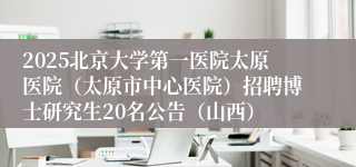 2025北京大学第一医院太原医院（太原市中心医院）招聘博士研究生20名公告（山西）