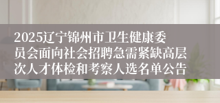 2025辽宁锦州市卫生健康委员会面向社会招聘急需紧缺高层次人才体检和考察人选名单公告