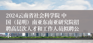 2024云南省社会科学院 中国（昆明）南亚东南亚研究院招聘高层次人才和工作人员拟聘公示