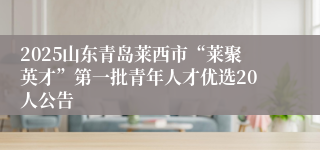 2025山东青岛莱西市“莱聚英才”第一批青年人才优选20人公告