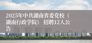 2025年中共湖南省委党校（湖南行政学院） 招聘12人公告
