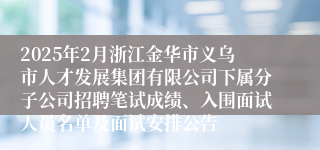 2025年2月浙江金华市义乌市人才发展集团有限公司下属分子公司招聘笔试成绩、入围面试人员名单及面试安排公告