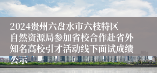 2024贵州六盘水市六枝特区自然资源局参加省校合作赴省外知名高校引才活动线下面试成绩公示