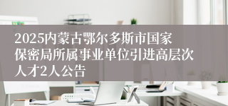 2025内蒙古鄂尔多斯市国家保密局所属事业单位引进高层次人才2人公告