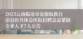 2025云南临沧市沧源佤族自治县医共体总医院招聘急需紧缺专业人才7人公告