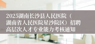 2025湖南长沙县人民医院（湖南省人民医院星沙院区）招聘高层次人才专业能力考核通知