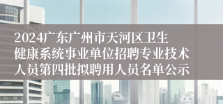 2024广东广州市天河区卫生健康系统事业单位招聘专业技术人员第四批拟聘用人员名单公示