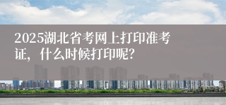2025湖北省考网上打印准考证，什么时候打印呢？