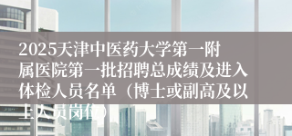 2025天津中医药大学第一附属医院第一批招聘总成绩及进入体检人员名单（博士或副高及以上人员岗位）