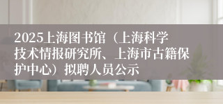 2025上海图书馆（上海科学技术情报研究所、上海市古籍保护中心）拟聘人员公示