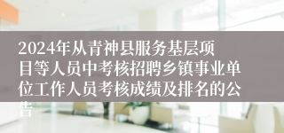 2024年从青神县服务基层项目等人员中考核招聘乡镇事业单位工作人员考核成绩及排名的公告