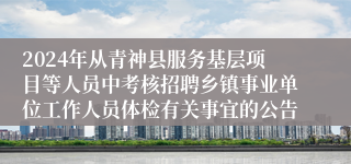2024年从青神县服务基层项目等人员中考核招聘乡镇事业单位工作人员体检有关事宜的公告