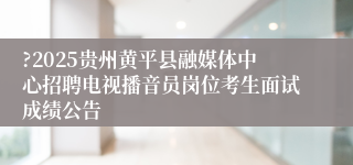 ?2025贵州黄平县融媒体中心招聘电视播音员岗位考生面试成绩公告