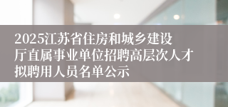 2025江苏省住房和城乡建设厅直属事业单位招聘高层次人才拟聘用人员名单公示