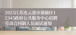 2025江苏连云港市赣榆区12345政府公共服务中心招聘劳动合同制人员面试通知