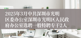 2025年3月中共深圳市光明区委办公室深圳市光明区人民政府办公室选聘一般特聘专干2人公告（广东）