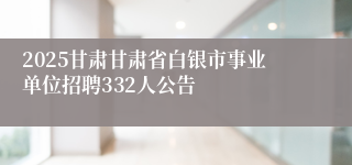 2025甘肃甘肃省白银市事业单位招聘332人公告