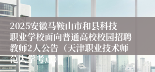 2025安徽马鞍山市和县科技职业学校面向普通高校校园招聘教师2人公告（天津职业技术师范大学考点）