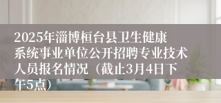 2025年淄博桓台县卫生健康系统事业单位公开招聘专业技术人员报名情况（截止3月4日下午5点）