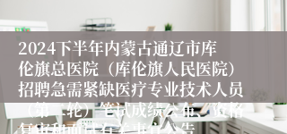 2024下半年内蒙古通辽市库伦旗总医院（库伦旗人民医院）招聘急需紧缺医疗专业技术人员（第二轮）笔试成绩公布、资格复审和面试有关事宜公告