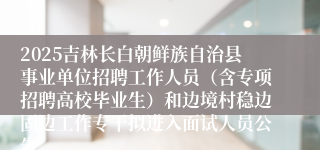 2025吉林长白朝鲜族自治县事业单位招聘工作人员（含专项招聘高校毕业生）和边境村稳边固边工作专干拟进入面试人员公告