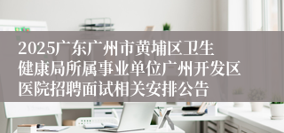 2025广东广州市黄埔区卫生健康局所属事业单位广州开发区医院招聘面试相关安排公告