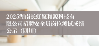 2025湖南长虹聚和源科技有限公司招聘安全员岗位测试成绩公示（四川）
