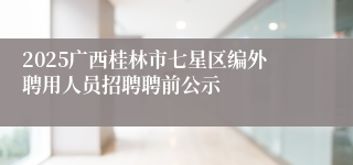 2025广西桂林市七星区编外聘用人员招聘聘前公示