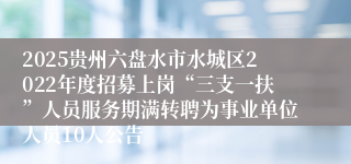 2025贵州六盘水市水城区2022年度招募上岗“三支一扶”人员服务期满转聘为事业单位人员10人公告