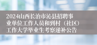 2024山西长治市沁县招聘事业单位工作人员和到村（社区）工作大学毕业生考察递补公告