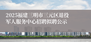2025福建三明市三元区退役军人服务中心招聘拟聘公示