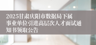 2025甘肃庆阳市数据局下属事业单位引进高层次人才面试通知书领取公告