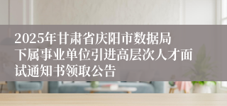 2025年甘肃省庆阳市数据局下属事业单位引进高层次人才面试通知书领取公告