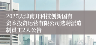 2025天津南开科技创新国有资本投资运营有限公司选聘派遣制员工2人公告