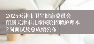 2025天津市卫生健康委员会所属天津市儿童医院招聘护理本2岗面试及总成绩公布