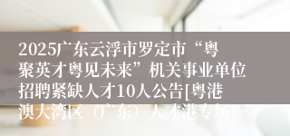 2025广东云浮市罗定市“粤聚英才粤见未来”机关事业单位招聘紧缺人才10人公告[粤港澳大湾区（广东）人才港专场]