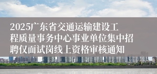 2025广东省交通运输建设工程质量事务中心事业单位集中招聘仅面试岗线上资格审核通知