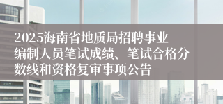 2025海南省地质局招聘事业编制人员笔试成绩、笔试合格分数线和资格复审事项公告