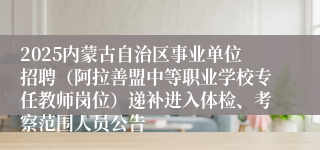 2025内蒙古自治区事业单位招聘（阿拉善盟中等职业学校专任教师岗位）递补进入体检、考察范围人员公告
