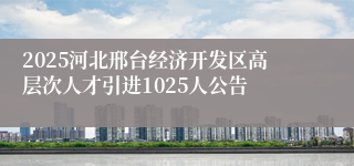 2025河北邢台经济开发区高层次人才引进1025人公告