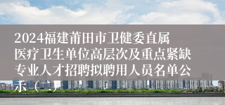 2024福建莆田市卫健委直属医疗卫生单位高层次及重点紧缺专业人才招聘拟聘用人员名单公示（二）
