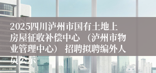 2025四川泸州市国有土地上房屋征收补偿中心 （泸州市物业管理中心） 招聘拟聘编外人员公示
